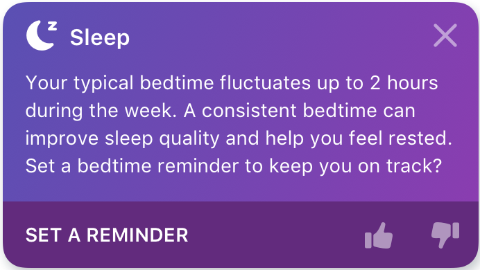 다음과 같은 Fitbit 앱 내 인사이트의 예: 수면: 일반적인 취침 시간이 주중 2시간까지 변동됩니다. 취침 시간이 일관적이면 수면의 질을 개선하고 휴식을 취하는 데 도움이 됩니다. 꾸준히 노력하기 위해 취침 시간 알림을 설정해 보시겠어요?